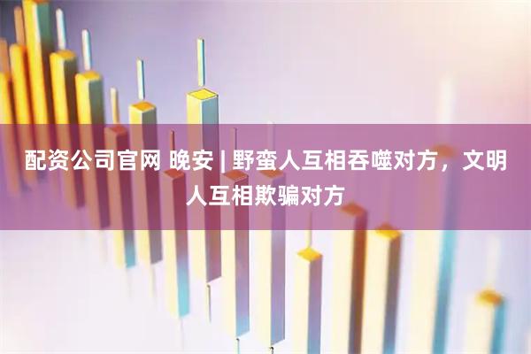 配资公司官网 晚安 | 野蛮人互相吞噬对方，文明人互相欺骗对方
