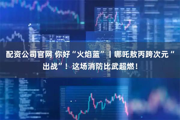 配资公司官网 你好“火焰蓝”丨哪吒敖丙跨次元“出战”！这场消防比武超燃！